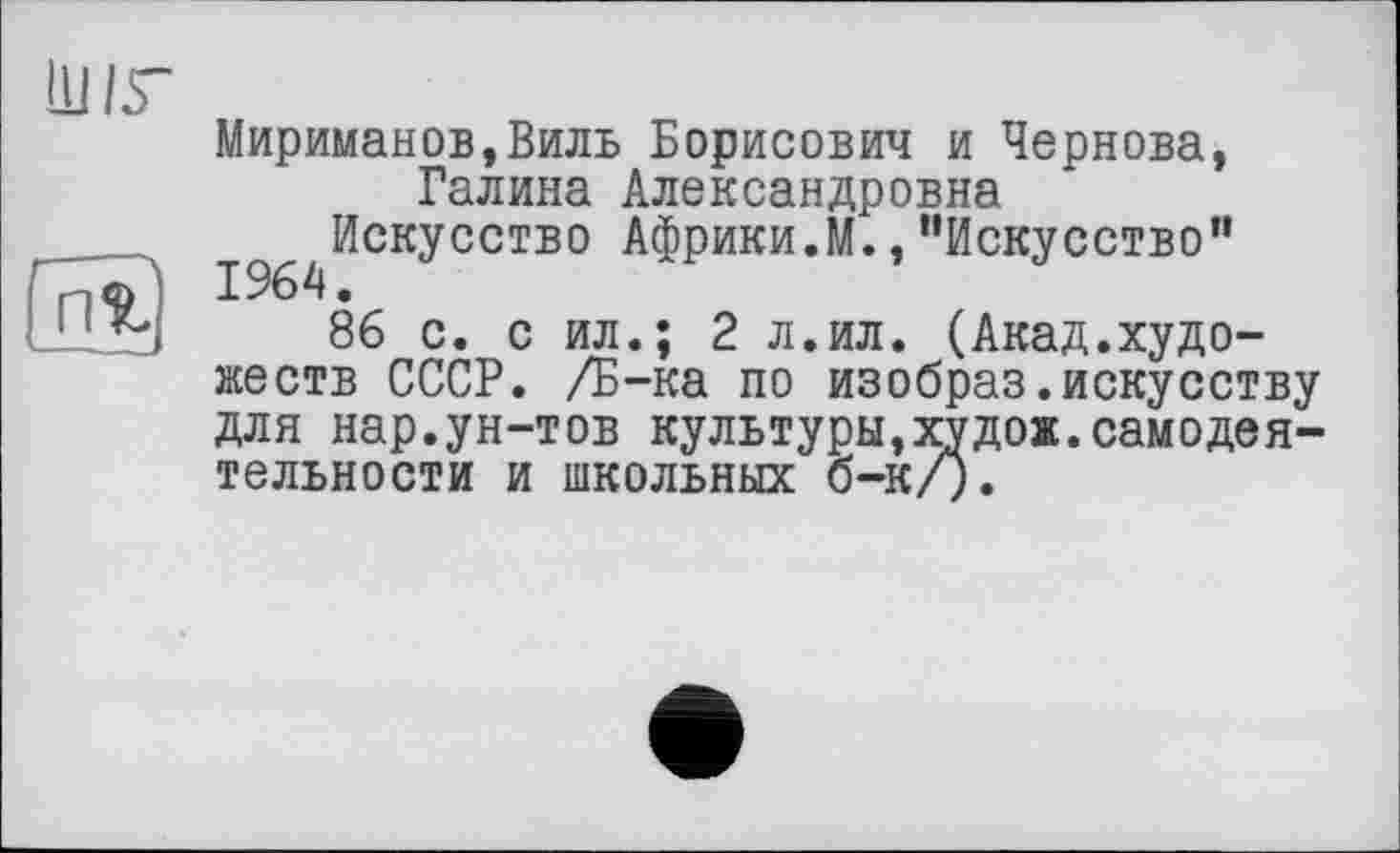 ﻿
Ш 15-
Мир иман OB, Виль Борисович и Чернова, Галина Александровна
^^Искусство Африки.М., "Искусство”
86 с. с ил.; 2 л.ил. (Акад.художеств СССР. /Б-ка по изобраз.искусству для нар.ун-тов культуры,худож.самодеятельности и школьных б-к/).